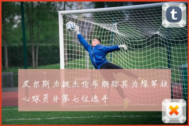 皮尔斯力挺杰伦布朗称其为绿军核心球员非第七位选手