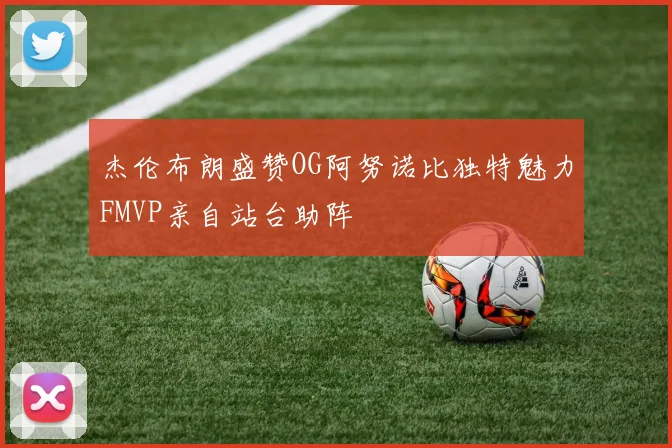 杰伦布朗盛赞OG阿努诺比独特魅力FMVP亲自站台助阵