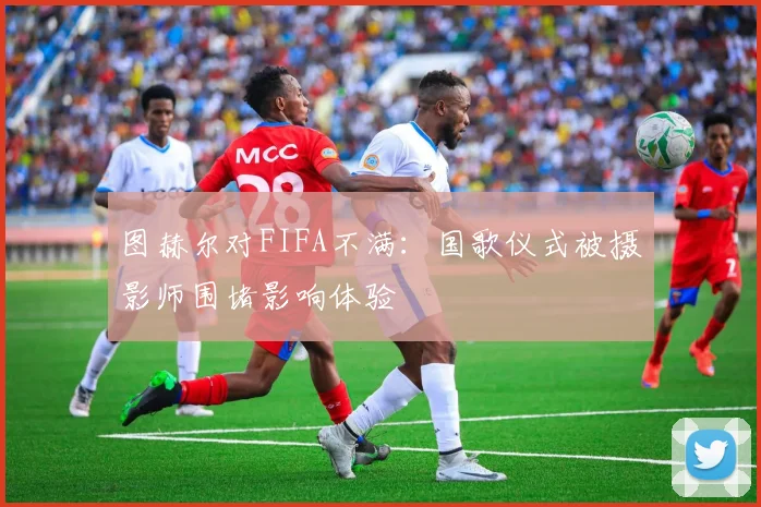 图赫尔对FIFA不满：国歌仪式被摄影师围堵影响体验
