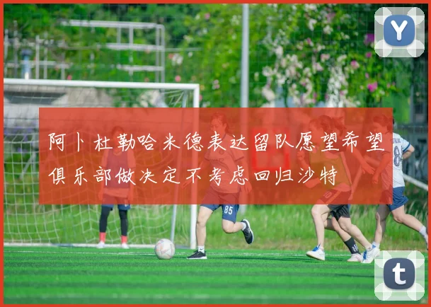 阿卜杜勒哈米德表达留队愿望希望俱乐部做决定不考虑回归沙特