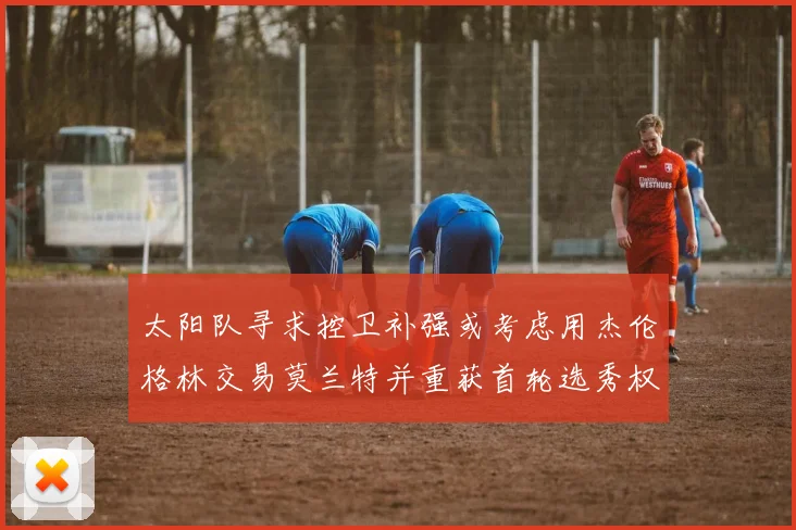 太阳队寻求控卫补强或考虑用杰伦格林交易莫兰特并重获首轮选秀权