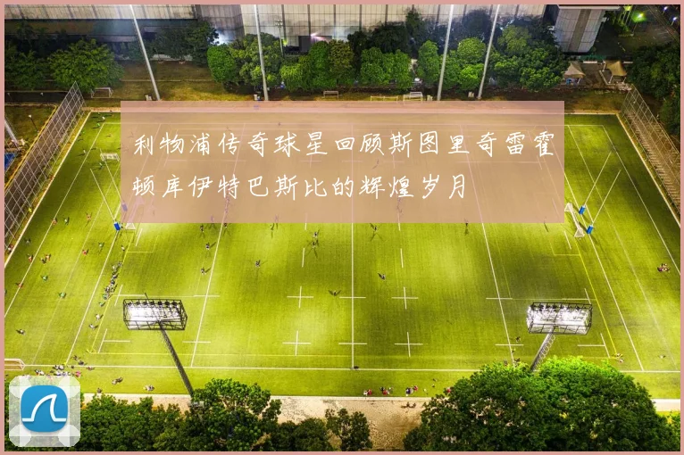 利物浦传奇球星回顾斯图里奇雷霍顿库伊特巴斯比的辉煌岁月